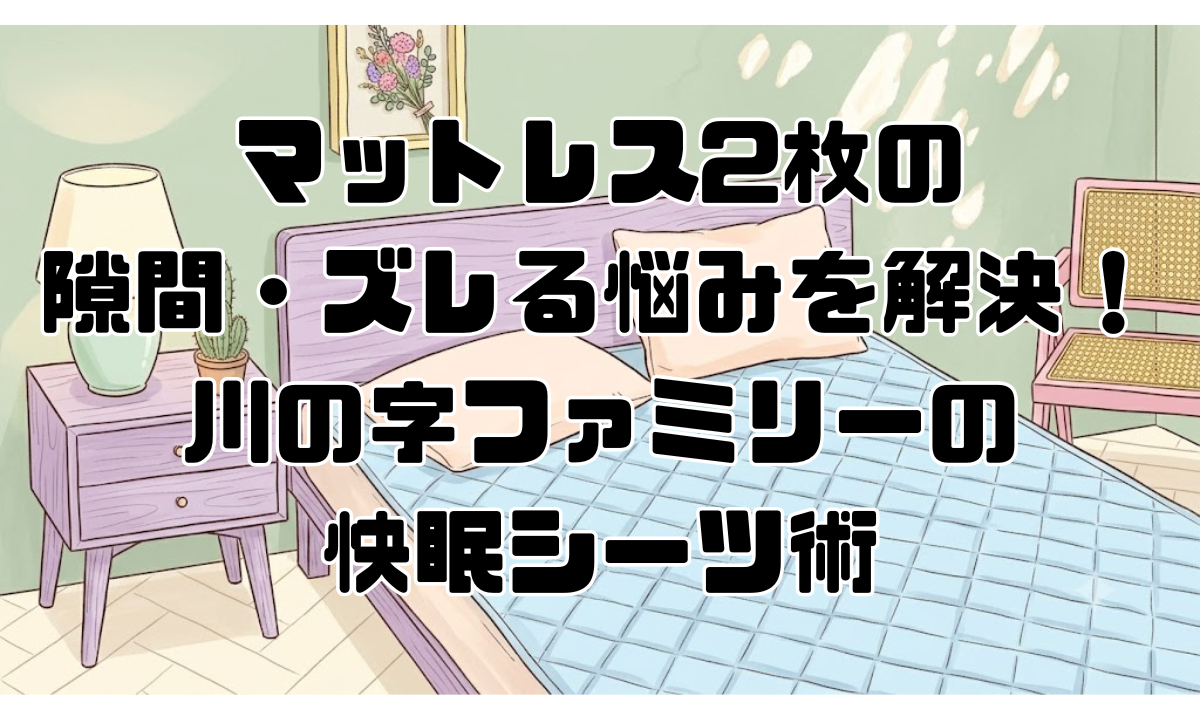 マットレス2枚の隙間・ズレる悩みを解決！川の字ファミリーの快眠シーツ術